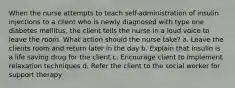 When the nurse attempts to teach self-administration of insulin injections to a client who is newly diagnosed with type one diabetes mellitus, the client tells the nurse in a loud voice to leave the room. What action should the nurse take? a. Leave the clients room and return later in the day b. Explain that insulin is a life saving drug for the client c. Encourage client to implement relaxation techniques d. Refer the client to the social worker for support therapy