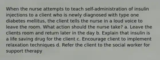 When the nurse attempts to teach self-administration of insulin injections to a client who is newly diagnosed with type one diabetes mellitus, the client tells the nurse in a loud voice to leave the room. What action should the nurse take? a. Leave the clients room and return later in the day b. Explain that insulin is a life saving drug for the client c. Encourage client to implement relaxation techniques d. Refer the client to the social worker for support therapy