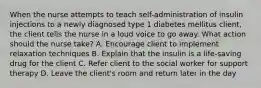 When the nurse attempts to teach self-administration of insulin injections to a newly diagnosed type 1 diabetes mellitus client, the client tells the nurse in a loud voice to go away. What action should the nurse take? A. Encourage client to implement relaxation techniques B. Explain that the insulin is a life-saving drug for the client C. Refer client to the social worker for support therapy D. Leave the client's room and return later in the day