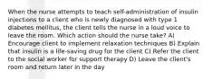 When the nurse attempts to teach self-administration of insulin injections to a client who is newly diagnosed with type 1 diabetes mellitus, the client tells the nurse in a loud voice to leave the room. Which action should the nurse take? A) Encourage client to implement relaxation techniques B) Explain that insulin is a life-saving drug for the client C) Refer the client to the social worker for support therapy D) Leave the client's room and return later in the day