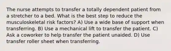 The nurse attempts to transfer a totally dependent patient from a stretcher to a bed. What is the best step to reduce the musculoskeletal risk factors? A) Use a wide base of support when transferring. B) Use a mechanical lift to transfer the patient. C) Ask a coworker to help transfer the patient unaided. D) Use transfer roller sheet when transferring.