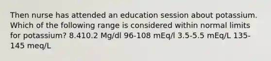 Then nurse has attended an education session about potassium. Which of the following range is considered within normal limits for potassium? 8.410.2 Mg/dl 96-108 mEq/l 3.5-5.5 mEq/L 135-145 meq/L