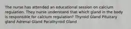 The nurse has attended an educational session on calcium regulation. They nurse understand that which gland in the body is responsible for calcium regulation? Thyroid Gland Pituitary gland Adrenal Gland Parathyroid Gland