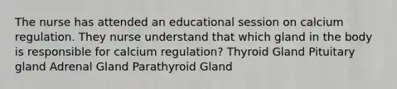 The nurse has attended an educational session on calcium regulation. They nurse understand that which gland in the body is responsible for calcium regulation? Thyroid Gland Pituitary gland Adrenal Gland Parathyroid Gland