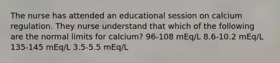 The nurse has attended an educational session on calcium regulation. They nurse understand that which of the following are the normal limits for calcium? 96-108 mEq/L 8.6-10.2 mEq/L 135-145 mEq/L 3.5-5.5 mEq/L