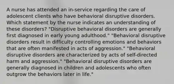 A nurse has attended an in-service regarding the care of adolescent clients who have behavioral disruptive disorders. Which statement by the nurse indicates an understanding of these disorders? "Disruptive behavioral disorders are generally first diagnosed in early young adulthood." "Behavioral disruptive disorders result in difficulty controlling emotions and behaviors that are often manifested in acts of aggression." "Behavioral disruptive disorders are characterized by acts of self-directed harm and aggression." "Behavioral disruptive disorders are generally diagnosed in children and adolescents who often outgrow the behaviors later in life."