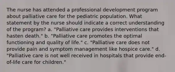 The nurse has attended a professional development program about palliative care for the pediatric population. What statement by the nurse should indicate a correct understanding of the program? a. "Palliative care provides interventions that hasten death." b. "Palliative care promotes the optimal functioning and quality of life." c. "Palliative care does not provide pain and symptom management like hospice care." d. "Palliative care is not well received in hospitals that provide end-of-life care for children."