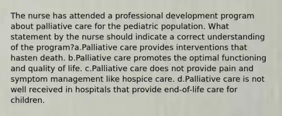 The nurse has attended a professional development program about palliative care for the pediatric population. What statement by the nurse should indicate a correct understanding of the program?a.Palliative care provides interventions that hasten death. b.Palliative care promotes the optimal functioning and quality of life. c.Palliative care does not provide pain and symptom management like hospice care. d.Palliative care is not well received in hospitals that provide end-of-life care for children.