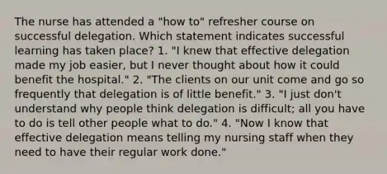 The nurse has attended a "how to" refresher course on successful delegation. Which statement indicates successful learning has taken place? 1. "I knew that effective delegation made my job easier, but I never thought about how it could benefit the hospital." 2. "The clients on our unit come and go so frequently that delegation is of little benefit." 3. "I just don't understand why people think delegation is difficult; all you have to do is tell other people what to do." 4. "Now I know that effective delegation means telling my nursing staff when they need to have their regular work done."