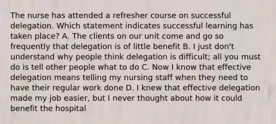 The nurse has attended a refresher course on successful delegation. Which statement indicates successful learning has taken place? A. The clients on our unit come and go so frequently that delegation is of little benefit B. I just don't understand why people think delegation is difficult; all you must do is tell other people what to do C. Now I know that effective delegation means telling my nursing staff when they need to have their regular work done D. I knew that effective delegation made my job easier, but I never thought about how it could benefit the hospital