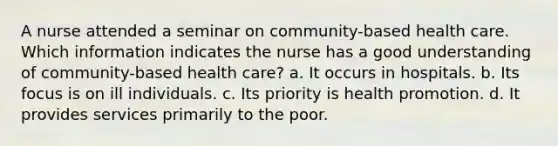 A nurse attended a seminar on community-based health care. Which information indicates the nurse has a good understanding of community-based health care? a. It occurs in hospitals. b. Its focus is on ill individuals. c. Its priority is health promotion. d. It provides services primarily to the poor.