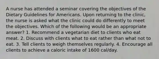 A nurse has attended a seminar covering the objectives of the Dietary Guidelines for Americans. Upon returning to the clinic, the nurse is asked what the clinic could do differently to meet the objectives. Which of the following would be an appropriate answer? 1. Recommend a vegetarian diet to clients who eat meat. 2. Discuss with clients what to eat rather than what not to eat. 3. Tell clients to weigh themselves regularly. 4. Encourage all clients to achieve a caloric intake of 1600 cal/day.