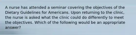 A nurse has attended a seminar covering the objectives of the Dietary Guidelines for Americans. Upon returning to the clinic, the nurse is asked what the clinic could do differently to meet the objectives. Which of the following would be an appropriate answer?