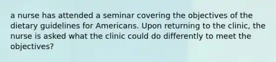 a nurse has attended a seminar covering the objectives of the dietary guidelines for Americans. Upon returning to the clinic, the nurse is asked what the clinic could do differently to meet the objectives?