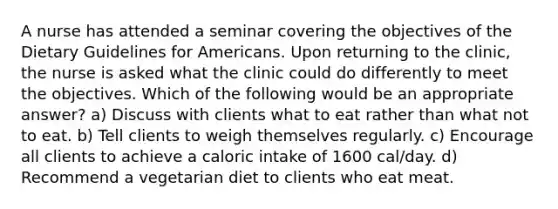 A nurse has attended a seminar covering the objectives of the Dietary Guidelines for Americans. Upon returning to the clinic, the nurse is asked what the clinic could do differently to meet the objectives. Which of the following would be an appropriate answer? a) Discuss with clients what to eat rather than what not to eat. b) Tell clients to weigh themselves regularly. c) Encourage all clients to achieve a caloric intake of 1600 cal/day. d) Recommend a vegetarian diet to clients who eat meat.