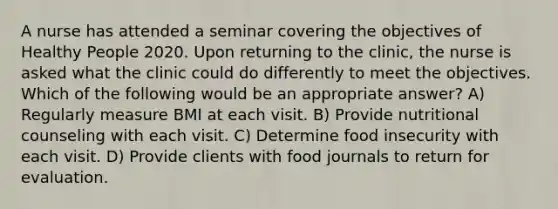 A nurse has attended a seminar covering the objectives of Healthy People 2020. Upon returning to the clinic, the nurse is asked what the clinic could do differently to meet the objectives. Which of the following would be an appropriate answer? A) Regularly measure BMI at each visit. B) Provide nutritional counseling with each visit. C) Determine food insecurity with each visit. D) Provide clients with food journals to return for evaluation.