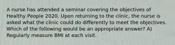 A nurse has attended a seminar covering the objectives of Healthy People 2020. Upon returning to the clinic, the nurse is asked what the clinic could do differently to meet the objectives. Which of the following would be an appropriate answer? A) Regularly measure BMI at each visit.