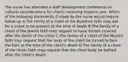 The nurse has attended a staff development conference on cultural considerations for clients receiving hospice care. Which of the following statements if made by the nurse would require follow-up A.The family of a client of the Buddhist faith may ask for a priest to be present at the time of death B.The family of a client of the Jewish faith may request to have mirrors covered after the death of the client C.The family of a client of the Muslim faith may request that the body of the client be turned to face the East at the time of the client's death D.The family of a client of the Hindu faith may request that the client body be bathed after the client's death