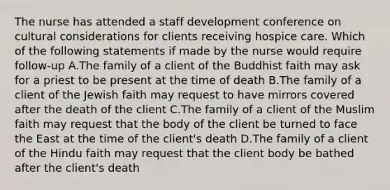 The nurse has attended a staff development conference on cultural considerations for clients receiving hospice care. Which of the following statements if made by the nurse would require follow-up A.The family of a client of the Buddhist faith may ask for a priest to be present at the time of death B.The family of a client of the Jewish faith may request to have mirrors covered after the death of the client C.The family of a client of the Muslim faith may request that the body of the client be turned to face the East at the time of the client's death D.The family of a client of the Hindu faith may request that the client body be bathed after the client's death