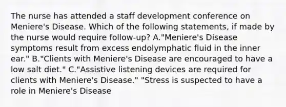 The nurse has attended a staff development conference on Meniere's Disease. Which of the following statements, if made by the nurse would require follow-up? A."Meniere's Disease symptoms result from excess endolymphatic fluid in the inner ear." B."Clients with Meniere's Disease are encouraged to have a low salt diet." C."Assistive listening devices are required for clients with Meniere's Disease." "Stress is suspected to have a role in Meniere's Disease