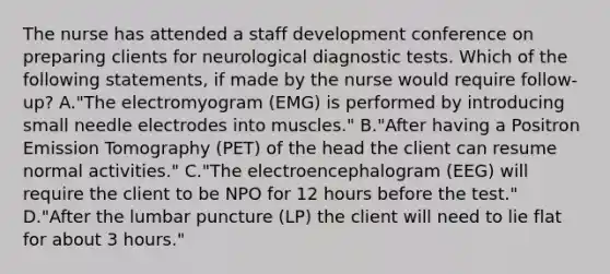 The nurse has attended a staff development conference on preparing clients for neurological diagnostic tests. Which of the following statements, if made by the nurse would require follow-up? A."The electromyogram (EMG) is performed by introducing small needle electrodes into muscles." B."After having a Positron Emission Tomography (PET) of the head the client can resume normal activities." C."The electroencephalogram (EEG) will require the client to be NPO for 12 hours before the test." D."After the lumbar puncture (LP) the client will need to lie flat for about 3 hours."