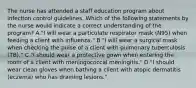 The nurse has attended a staff education program about infection control guidelines. Which of the following statements by the nurse would indicate a correct understanding of the program? A."I will wear a particulate respirator mask (N95) when feeding a client with influenza." B."I will wear a surgical mask when checking the pulse of a client with pulmonary tuberculosis (TB)." C."I should wear a protective gown when entering the room of a client with meningococcal meningitis." D."I should wear clean gloves when bathing a client with atopic dermatitis (eczema) who has draining lesions."