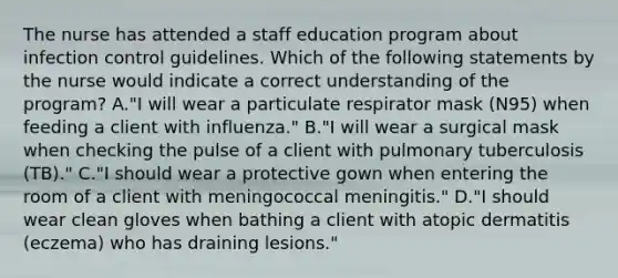 The nurse has attended a staff education program about infection control guidelines. Which of the following statements by the nurse would indicate a correct understanding of the program? A."I will wear a particulate respirator mask (N95) when feeding a client with influenza." B."I will wear a surgical mask when checking the pulse of a client with pulmonary tuberculosis (TB)." C."I should wear a protective gown when entering the room of a client with meningococcal meningitis." D."I should wear clean gloves when bathing a client with atopic dermatitis (eczema) who has draining lesions."