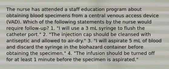 The nurse has attended a staff education program about obtaining blood specimens from a central venous access device (VAD). Which of the following statements by the nurse would require follow-up? 1. "I will use a 3 mL syringe to flush the catheter port." 2. "The injection cap should be cleansed with antiseptic and allowed to air-dry." 3. "I will aspirate 5 mL of blood and discard the syringe in the biohazard container before obtaining the specimen." 4. "The infusion should be turned off for at least 1 minute before the specimen is aspirated."