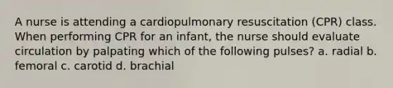 A nurse is attending a cardiopulmonary resuscitation (CPR) class. When performing CPR for an infant, the nurse should evaluate circulation by palpating which of the following pulses? a. radial b. femoral c. carotid d. brachial