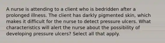 A nurse is attending to a client who is bedridden after a prolonged illness. The client has darkly pigmented skin, which makes it difficult for the nurse to detect pressure ulcers. What characteristics will alert the nurse about the possibility of developing pressure ulcers? Select all that apply.