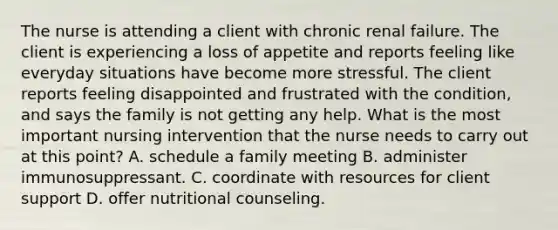 The nurse is attending a client with chronic renal failure. The client is experiencing a loss of appetite and reports feeling like everyday situations have become more stressful. The client reports feeling disappointed and frustrated with the condition, and says the family is not getting any help. What is the most important nursing intervention that the nurse needs to carry out at this point? A. schedule a family meeting B. administer immunosuppressant. C. coordinate with resources for client support D. offer nutritional counseling.