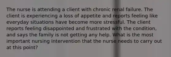 The nurse is attending a client with chronic renal failure. The client is experiencing a loss of appetite and reports feeling like everyday situations have become more stressful. The client reports feeling disappointed and frustrated with the condition, and says the family is not getting any help. What is the most important nursing intervention that the nurse needs to carry out at this point?