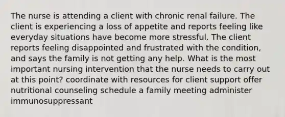 The nurse is attending a client with chronic renal failure. The client is experiencing a loss of appetite and reports feeling like everyday situations have become more stressful. The client reports feeling disappointed and frustrated with the condition, and says the family is not getting any help. What is the most important nursing intervention that the nurse needs to carry out at this point? coordinate with resources for client support offer nutritional counseling schedule a family meeting administer immunosuppressant