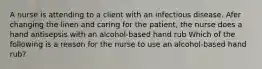 A nurse is attending to a client with an infectious disease. Afer changing the linen and caring for the patient, the nurse does a hand antisepsis with an alcohol-based hand rub Which of the following is a reason for the nurse to use an alcohol-based hand rub?