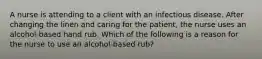 A nurse is attending to a client with an infectious disease. After changing the linen and caring for the patient, the nurse uses an alcohol-based hand rub. Which of the following is a reason for the nurse to use an alcohol-based rub?