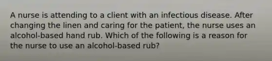 A nurse is attending to a client with an infectious disease. After changing the linen and caring for the patient, the nurse uses an alcohol-based hand rub. Which of the following is a reason for the nurse to use an alcohol-based rub?