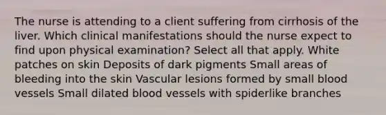 The nurse is attending to a client suffering from cirrhosis of the liver. Which clinical manifestations should the nurse expect to find upon physical examination? Select all that apply. White patches on skin Deposits of dark pigments Small areas of bleeding into the skin Vascular lesions formed by small blood vessels Small dilated blood vessels with spiderlike branches