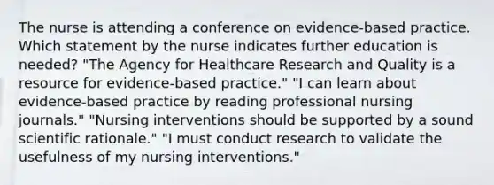 The nurse is attending a conference on evidence-based practice. Which statement by the nurse indicates further education is needed? "The Agency for Healthcare Research and Quality is a resource for evidence-based practice." "I can learn about evidence-based practice by reading professional nursing journals." "Nursing interventions should be supported by a sound scientific rationale." "I must conduct research to validate the usefulness of my nursing interventions."