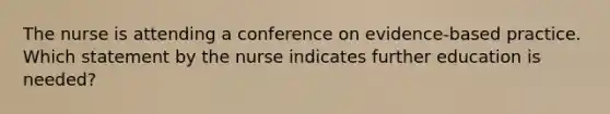 The nurse is attending a conference on evidence-based practice. Which statement by the nurse indicates further education is needed?