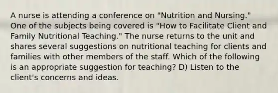 A nurse is attending a conference on "Nutrition and Nursing." One of the subjects being covered is "How to Facilitate Client and Family Nutritional Teaching." The nurse returns to the unit and shares several suggestions on nutritional teaching for clients and families with other members of the staff. Which of the following is an appropriate suggestion for teaching? D) Listen to the client's concerns and ideas.