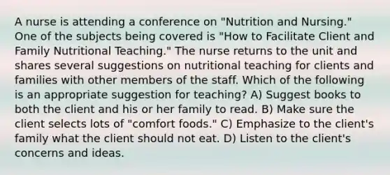 A nurse is attending a conference on "Nutrition and Nursing." One of the subjects being covered is "How to Facilitate Client and Family Nutritional Teaching." The nurse returns to the unit and shares several suggestions on nutritional teaching for clients and families with other members of the staff. Which of the following is an appropriate suggestion for teaching? A) Suggest books to both the client and his or her family to read. B) Make sure the client selects lots of "comfort foods." C) Emphasize to the client's family what the client should not eat. D) Listen to the client's concerns and ideas.