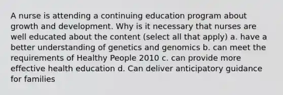 A nurse is attending a continuing education program about growth and development. Why is it necessary that nurses are well educated about the content (select all that apply) a. have a better understanding of genetics and genomics b. can meet the requirements of Healthy People 2010 c. can provide more effective health education d. Can deliver anticipatory guidance for families