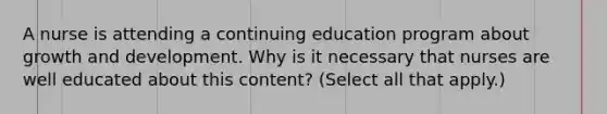 A nurse is attending a continuing education program about growth and development. Why is it necessary that nurses are well educated about this content? (Select all that apply.)