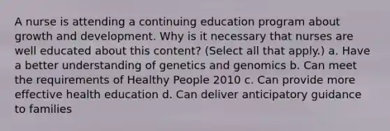 A nurse is attending a continuing education program about growth and development. Why is it necessary that nurses are well educated about this content? (Select all that apply.) a. Have a better understanding of genetics and genomics b. Can meet the requirements of Healthy People 2010 c. Can provide more effective health education d. Can deliver anticipatory guidance to families