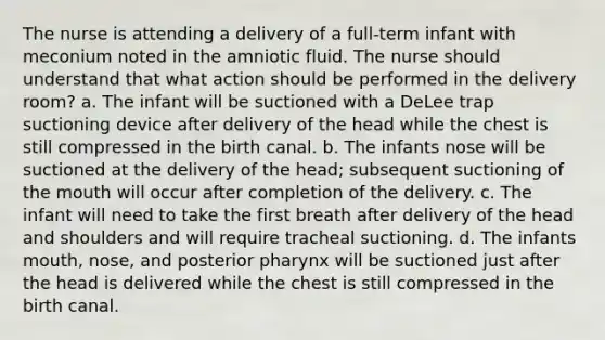 The nurse is attending a delivery of a full-term infant with meconium noted in the amniotic fluid. The nurse should understand that what action should be performed in the delivery room? a. The infant will be suctioned with a DeLee trap suctioning device after delivery of the head while the chest is still compressed in the birth canal. b. The infants nose will be suctioned at the delivery of the head; subsequent suctioning of the mouth will occur after completion of the delivery. c. The infant will need to take the first breath after delivery of the head and shoulders and will require tracheal suctioning. d. The infants mouth, nose, and posterior pharynx will be suctioned just after the head is delivered while the chest is still compressed in the birth canal.