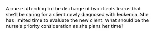 A nurse attending to the discharge of two clients learns that she'll be caring for a client newly diagnosed with leukemia. She has limited time to evaluate the new client. What should be the nurse's priority consideration as she plans her time?