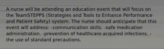 A nurse will be attending an education event that will focus on the TeamSTEPPS (Strategies and Tools to Enhance Performance and Patient Safety) system. The nurse should anticipate that this event will address: -communication skills. -safe medication administration. -prevention of healthcare-acquired infections. -the use of standard precautions.