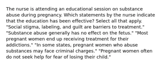 The nurse is attending an educational session on substance abuse during pregnancy. Which statements by the nurse indicate that the education has been effective? Select all that apply. "Social stigma, labeling, and guilt are barriers to treatment." "Substance abuse generally has no effect on the fetus." "Most pregnant women end up receiving treatment for their addictions." "In some states, pregnant women who abuse substances may face criminal charges." "Pregnant women often do not seek help for fear of losing their child."