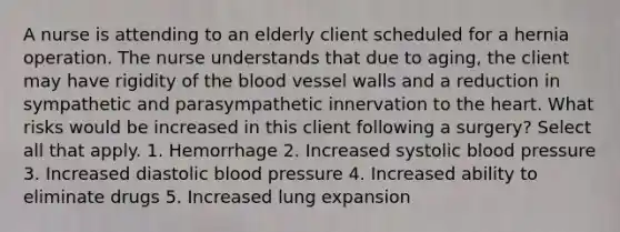 A nurse is attending to an elderly client scheduled for a hernia operation. The nurse understands that due to aging, the client may have rigidity of the blood vessel walls and a reduction in sympathetic and parasympathetic innervation to the heart. What risks would be increased in this client following a surgery? Select all that apply. 1. Hemorrhage 2. Increased systolic blood pressure 3. Increased diastolic blood pressure 4. Increased ability to eliminate drugs 5. Increased lung expansion