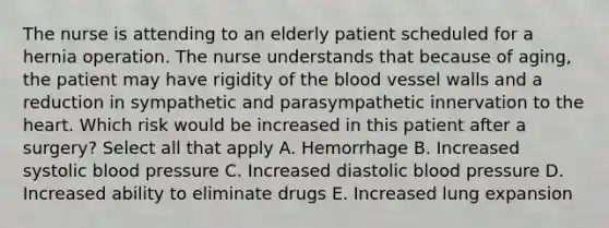 The nurse is attending to an elderly patient scheduled for a hernia operation. The nurse understands that because of aging, the patient may have rigidity of the blood vessel walls and a reduction in sympathetic and parasympathetic innervation to the heart. Which risk would be increased in this patient after a surgery? Select all that apply A. Hemorrhage B. Increased systolic blood pressure C. Increased diastolic blood pressure D. Increased ability to eliminate drugs E. Increased lung expansion